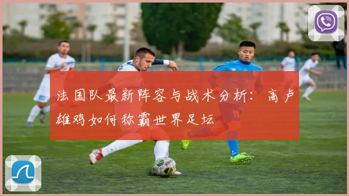 法国队最新阵容与战术分析:高卢雄鸡如何称霸世界足坛